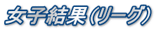 女子結果（リーグ）